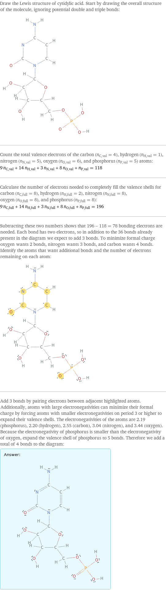 Draw the Lewis structure of cytidylic acid. Start by drawing the overall structure of the molecule, ignoring potential double and triple bonds:  Count the total valence electrons of the carbon (n_C, val = 4), hydrogen (n_H, val = 1), nitrogen (n_N, val = 5), oxygen (n_O, val = 6), and phosphorus (n_P, val = 5) atoms: 9 n_C, val + 14 n_H, val + 3 n_N, val + 8 n_O, val + n_P, val = 118 Calculate the number of electrons needed to completely fill the valence shells for carbon (n_C, full = 8), hydrogen (n_H, full = 2), nitrogen (n_N, full = 8), oxygen (n_O, full = 8), and phosphorus (n_P, full = 8): 9 n_C, full + 14 n_H, full + 3 n_N, full + 8 n_O, full + n_P, full = 196 Subtracting these two numbers shows that 196 - 118 = 78 bonding electrons are needed. Each bond has two electrons, so in addition to the 36 bonds already present in the diagram we expect to add 3 bonds. To minimize formal charge oxygen wants 2 bonds, nitrogen wants 3 bonds, and carbon wants 4 bonds. Identify the atoms that want additional bonds and the number of electrons remaining on each atom:  Add 3 bonds by pairing electrons between adjacent highlighted atoms. Additionally, atoms with large electronegativities can minimize their formal charge by forcing atoms with smaller electronegativities on period 3 or higher to expand their valence shells. The electronegativities of the atoms are 2.19 (phosphorus), 2.20 (hydrogen), 2.55 (carbon), 3.04 (nitrogen), and 3.44 (oxygen). Because the electronegativity of phosphorus is smaller than the electronegativity of oxygen, expand the valence shell of phosphorus to 5 bonds. Therefore we add a total of 4 bonds to the diagram: Answer: |   | 