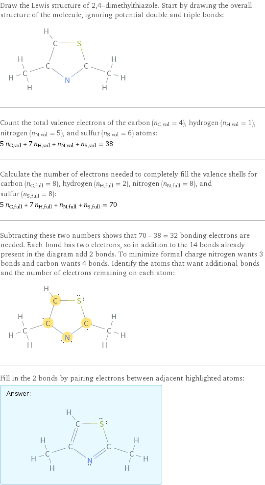 Draw the Lewis structure of 2, 4-dimethylthiazole. Start by drawing the overall structure of the molecule, ignoring potential double and triple bonds:  Count the total valence electrons of the carbon (n_C, val = 4), hydrogen (n_H, val = 1), nitrogen (n_N, val = 5), and sulfur (n_S, val = 6) atoms: 5 n_C, val + 7 n_H, val + n_N, val + n_S, val = 38 Calculate the number of electrons needed to completely fill the valence shells for carbon (n_C, full = 8), hydrogen (n_H, full = 2), nitrogen (n_N, full = 8), and sulfur (n_S, full = 8): 5 n_C, full + 7 n_H, full + n_N, full + n_S, full = 70 Subtracting these two numbers shows that 70 - 38 = 32 bonding electrons are needed. Each bond has two electrons, so in addition to the 14 bonds already present in the diagram add 2 bonds. To minimize formal charge nitrogen wants 3 bonds and carbon wants 4 bonds. Identify the atoms that want additional bonds and the number of electrons remaining on each atom:  Fill in the 2 bonds by pairing electrons between adjacent highlighted atoms: Answer: |   | 