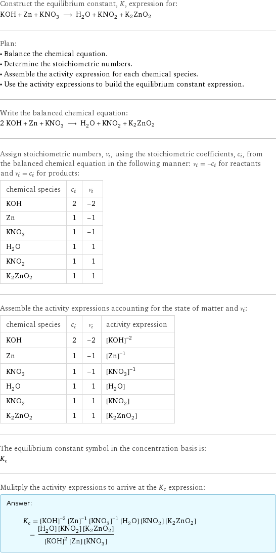 Construct the equilibrium constant, K, expression for: KOH + Zn + KNO_3 ⟶ H_2O + KNO_2 + K2ZnO2 Plan: • Balance the chemical equation. • Determine the stoichiometric numbers. • Assemble the activity expression for each chemical species. • Use the activity expressions to build the equilibrium constant expression. Write the balanced chemical equation: 2 KOH + Zn + KNO_3 ⟶ H_2O + KNO_2 + K2ZnO2 Assign stoichiometric numbers, ν_i, using the stoichiometric coefficients, c_i, from the balanced chemical equation in the following manner: ν_i = -c_i for reactants and ν_i = c_i for products: chemical species | c_i | ν_i KOH | 2 | -2 Zn | 1 | -1 KNO_3 | 1 | -1 H_2O | 1 | 1 KNO_2 | 1 | 1 K2ZnO2 | 1 | 1 Assemble the activity expressions accounting for the state of matter and ν_i: chemical species | c_i | ν_i | activity expression KOH | 2 | -2 | ([KOH])^(-2) Zn | 1 | -1 | ([Zn])^(-1) KNO_3 | 1 | -1 | ([KNO3])^(-1) H_2O | 1 | 1 | [H2O] KNO_2 | 1 | 1 | [KNO2] K2ZnO2 | 1 | 1 | [K2ZnO2] The equilibrium constant symbol in the concentration basis is: K_c Mulitply the activity expressions to arrive at the K_c expression: Answer: |   | K_c = ([KOH])^(-2) ([Zn])^(-1) ([KNO3])^(-1) [H2O] [KNO2] [K2ZnO2] = ([H2O] [KNO2] [K2ZnO2])/(([KOH])^2 [Zn] [KNO3])