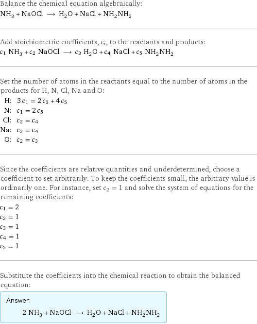 Balance the chemical equation algebraically: NH_3 + NaOCl ⟶ H_2O + NaCl + NH_2NH_2 Add stoichiometric coefficients, c_i, to the reactants and products: c_1 NH_3 + c_2 NaOCl ⟶ c_3 H_2O + c_4 NaCl + c_5 NH_2NH_2 Set the number of atoms in the reactants equal to the number of atoms in the products for H, N, Cl, Na and O: H: | 3 c_1 = 2 c_3 + 4 c_5 N: | c_1 = 2 c_5 Cl: | c_2 = c_4 Na: | c_2 = c_4 O: | c_2 = c_3 Since the coefficients are relative quantities and underdetermined, choose a coefficient to set arbitrarily. To keep the coefficients small, the arbitrary value is ordinarily one. For instance, set c_2 = 1 and solve the system of equations for the remaining coefficients: c_1 = 2 c_2 = 1 c_3 = 1 c_4 = 1 c_5 = 1 Substitute the coefficients into the chemical reaction to obtain the balanced equation: Answer: |   | 2 NH_3 + NaOCl ⟶ H_2O + NaCl + NH_2NH_2