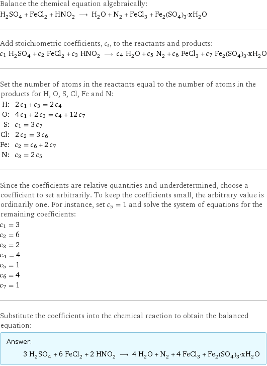 Balance the chemical equation algebraically: H_2SO_4 + FeCl_2 + HNO_2 ⟶ H_2O + N_2 + FeCl_3 + Fe_2(SO_4)_3·xH_2O Add stoichiometric coefficients, c_i, to the reactants and products: c_1 H_2SO_4 + c_2 FeCl_2 + c_3 HNO_2 ⟶ c_4 H_2O + c_5 N_2 + c_6 FeCl_3 + c_7 Fe_2(SO_4)_3·xH_2O Set the number of atoms in the reactants equal to the number of atoms in the products for H, O, S, Cl, Fe and N: H: | 2 c_1 + c_3 = 2 c_4 O: | 4 c_1 + 2 c_3 = c_4 + 12 c_7 S: | c_1 = 3 c_7 Cl: | 2 c_2 = 3 c_6 Fe: | c_2 = c_6 + 2 c_7 N: | c_3 = 2 c_5 Since the coefficients are relative quantities and underdetermined, choose a coefficient to set arbitrarily. To keep the coefficients small, the arbitrary value is ordinarily one. For instance, set c_5 = 1 and solve the system of equations for the remaining coefficients: c_1 = 3 c_2 = 6 c_3 = 2 c_4 = 4 c_5 = 1 c_6 = 4 c_7 = 1 Substitute the coefficients into the chemical reaction to obtain the balanced equation: Answer: |   | 3 H_2SO_4 + 6 FeCl_2 + 2 HNO_2 ⟶ 4 H_2O + N_2 + 4 FeCl_3 + Fe_2(SO_4)_3·xH_2O