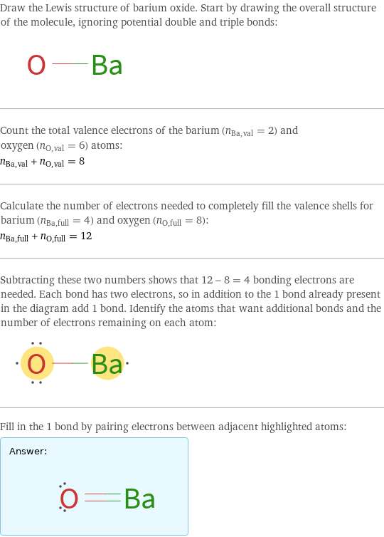 Draw the Lewis structure of barium oxide. Start by drawing the overall structure of the molecule, ignoring potential double and triple bonds:  Count the total valence electrons of the barium (n_Ba, val = 2) and oxygen (n_O, val = 6) atoms: n_Ba, val + n_O, val = 8 Calculate the number of electrons needed to completely fill the valence shells for barium (n_Ba, full = 4) and oxygen (n_O, full = 8): n_Ba, full + n_O, full = 12 Subtracting these two numbers shows that 12 - 8 = 4 bonding electrons are needed. Each bond has two electrons, so in addition to the 1 bond already present in the diagram add 1 bond. Identify the atoms that want additional bonds and the number of electrons remaining on each atom:  Fill in the 1 bond by pairing electrons between adjacent highlighted atoms: Answer: |   | 