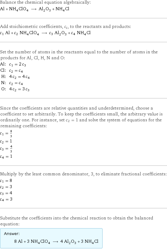 Balance the chemical equation algebraically: Al + NH_4ClO_4 ⟶ Al_2O_3 + NH_4Cl Add stoichiometric coefficients, c_i, to the reactants and products: c_1 Al + c_2 NH_4ClO_4 ⟶ c_3 Al_2O_3 + c_4 NH_4Cl Set the number of atoms in the reactants equal to the number of atoms in the products for Al, Cl, H, N and O: Al: | c_1 = 2 c_3 Cl: | c_2 = c_4 H: | 4 c_2 = 4 c_4 N: | c_2 = c_4 O: | 4 c_2 = 3 c_3 Since the coefficients are relative quantities and underdetermined, choose a coefficient to set arbitrarily. To keep the coefficients small, the arbitrary value is ordinarily one. For instance, set c_2 = 1 and solve the system of equations for the remaining coefficients: c_1 = 8/3 c_2 = 1 c_3 = 4/3 c_4 = 1 Multiply by the least common denominator, 3, to eliminate fractional coefficients: c_1 = 8 c_2 = 3 c_3 = 4 c_4 = 3 Substitute the coefficients into the chemical reaction to obtain the balanced equation: Answer: |   | 8 Al + 3 NH_4ClO_4 ⟶ 4 Al_2O_3 + 3 NH_4Cl