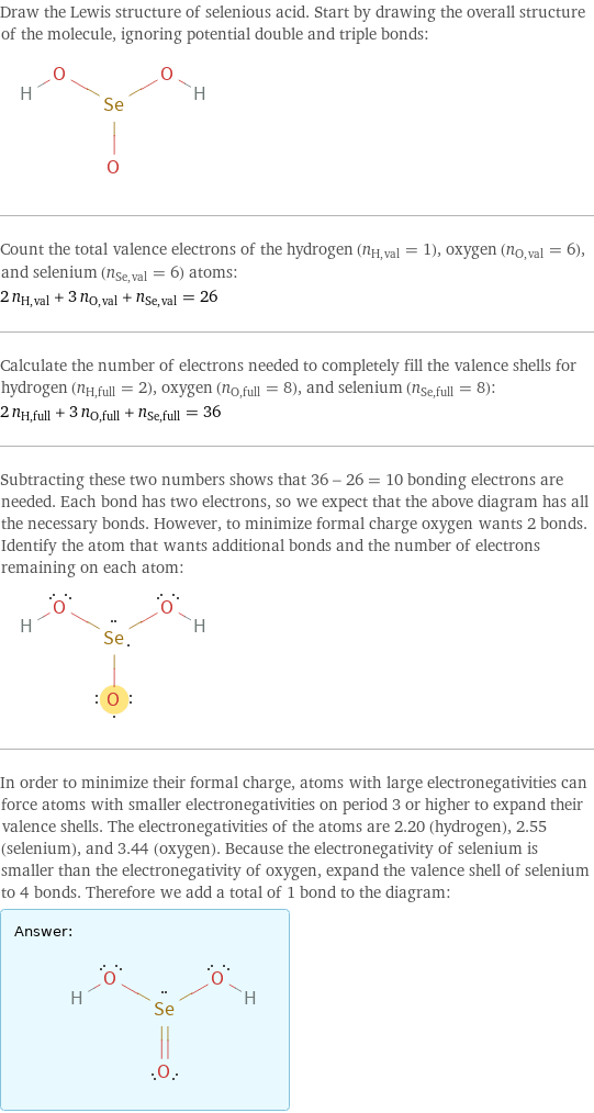 Draw the Lewis structure of selenious acid. Start by drawing the overall structure of the molecule, ignoring potential double and triple bonds:  Count the total valence electrons of the hydrogen (n_H, val = 1), oxygen (n_O, val = 6), and selenium (n_Se, val = 6) atoms: 2 n_H, val + 3 n_O, val + n_Se, val = 26 Calculate the number of electrons needed to completely fill the valence shells for hydrogen (n_H, full = 2), oxygen (n_O, full = 8), and selenium (n_Se, full = 8): 2 n_H, full + 3 n_O, full + n_Se, full = 36 Subtracting these two numbers shows that 36 - 26 = 10 bonding electrons are needed. Each bond has two electrons, so we expect that the above diagram has all the necessary bonds. However, to minimize formal charge oxygen wants 2 bonds. Identify the atom that wants additional bonds and the number of electrons remaining on each atom:  In order to minimize their formal charge, atoms with large electronegativities can force atoms with smaller electronegativities on period 3 or higher to expand their valence shells. The electronegativities of the atoms are 2.20 (hydrogen), 2.55 (selenium), and 3.44 (oxygen). Because the electronegativity of selenium is smaller than the electronegativity of oxygen, expand the valence shell of selenium to 4 bonds. Therefore we add a total of 1 bond to the diagram: Answer: |   | 