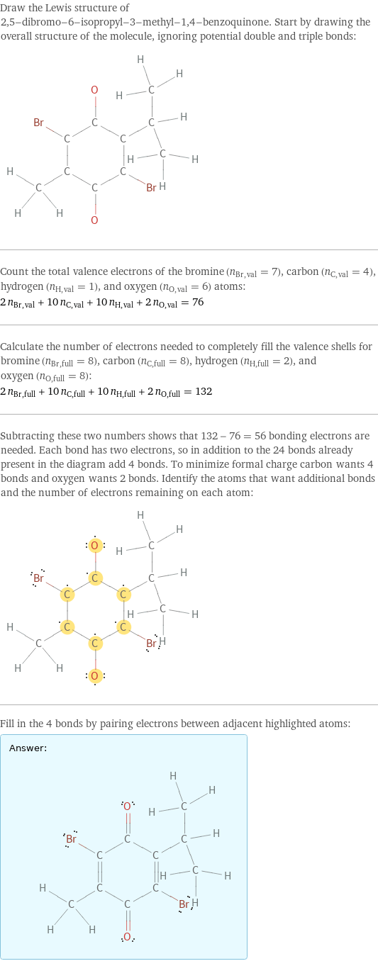 Draw the Lewis structure of 2, 5-dibromo-6-isopropyl-3-methyl-1, 4-benzoquinone. Start by drawing the overall structure of the molecule, ignoring potential double and triple bonds:  Count the total valence electrons of the bromine (n_Br, val = 7), carbon (n_C, val = 4), hydrogen (n_H, val = 1), and oxygen (n_O, val = 6) atoms: 2 n_Br, val + 10 n_C, val + 10 n_H, val + 2 n_O, val = 76 Calculate the number of electrons needed to completely fill the valence shells for bromine (n_Br, full = 8), carbon (n_C, full = 8), hydrogen (n_H, full = 2), and oxygen (n_O, full = 8): 2 n_Br, full + 10 n_C, full + 10 n_H, full + 2 n_O, full = 132 Subtracting these two numbers shows that 132 - 76 = 56 bonding electrons are needed. Each bond has two electrons, so in addition to the 24 bonds already present in the diagram add 4 bonds. To minimize formal charge carbon wants 4 bonds and oxygen wants 2 bonds. Identify the atoms that want additional bonds and the number of electrons remaining on each atom:  Fill in the 4 bonds by pairing electrons between adjacent highlighted atoms: Answer: |   | 