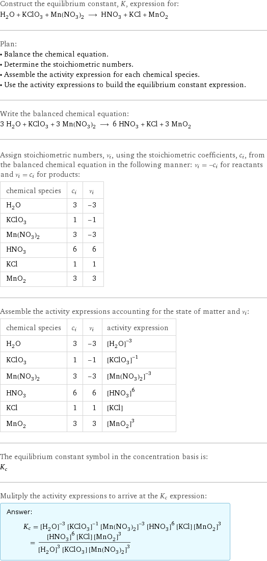 Construct the equilibrium constant, K, expression for: H_2O + KClO_3 + Mn(NO_3)_2 ⟶ HNO_3 + KCl + MnO_2 Plan: • Balance the chemical equation. • Determine the stoichiometric numbers. • Assemble the activity expression for each chemical species. • Use the activity expressions to build the equilibrium constant expression. Write the balanced chemical equation: 3 H_2O + KClO_3 + 3 Mn(NO_3)_2 ⟶ 6 HNO_3 + KCl + 3 MnO_2 Assign stoichiometric numbers, ν_i, using the stoichiometric coefficients, c_i, from the balanced chemical equation in the following manner: ν_i = -c_i for reactants and ν_i = c_i for products: chemical species | c_i | ν_i H_2O | 3 | -3 KClO_3 | 1 | -1 Mn(NO_3)_2 | 3 | -3 HNO_3 | 6 | 6 KCl | 1 | 1 MnO_2 | 3 | 3 Assemble the activity expressions accounting for the state of matter and ν_i: chemical species | c_i | ν_i | activity expression H_2O | 3 | -3 | ([H2O])^(-3) KClO_3 | 1 | -1 | ([KClO3])^(-1) Mn(NO_3)_2 | 3 | -3 | ([Mn(NO3)2])^(-3) HNO_3 | 6 | 6 | ([HNO3])^6 KCl | 1 | 1 | [KCl] MnO_2 | 3 | 3 | ([MnO2])^3 The equilibrium constant symbol in the concentration basis is: K_c Mulitply the activity expressions to arrive at the K_c expression: Answer: |   | K_c = ([H2O])^(-3) ([KClO3])^(-1) ([Mn(NO3)2])^(-3) ([HNO3])^6 [KCl] ([MnO2])^3 = (([HNO3])^6 [KCl] ([MnO2])^3)/(([H2O])^3 [KClO3] ([Mn(NO3)2])^3)