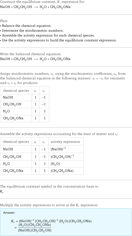 Construct the equilibrium constant, K, expression for: NaOH + CH_3CH_2OH ⟶ H_2O + CH_3CH_2ONa Plan: • Balance the chemical equation. • Determine the stoichiometric numbers. • Assemble the activity expression for each chemical species. • Use the activity expressions to build the equilibrium constant expression. Write the balanced chemical equation: NaOH + CH_3CH_2OH ⟶ H_2O + CH_3CH_2ONa Assign stoichiometric numbers, ν_i, using the stoichiometric coefficients, c_i, from the balanced chemical equation in the following manner: ν_i = -c_i for reactants and ν_i = c_i for products: chemical species | c_i | ν_i NaOH | 1 | -1 CH_3CH_2OH | 1 | -1 H_2O | 1 | 1 CH_3CH_2ONa | 1 | 1 Assemble the activity expressions accounting for the state of matter and ν_i: chemical species | c_i | ν_i | activity expression NaOH | 1 | -1 | ([NaOH])^(-1) CH_3CH_2OH | 1 | -1 | ([CH3CH2OH])^(-1) H_2O | 1 | 1 | [H2O] CH_3CH_2ONa | 1 | 1 | [CH3CH2ONa] The equilibrium constant symbol in the concentration basis is: K_c Mulitply the activity expressions to arrive at the K_c expression: Answer: |   | K_c = ([NaOH])^(-1) ([CH3CH2OH])^(-1) [H2O] [CH3CH2ONa] = ([H2O] [CH3CH2ONa])/([NaOH] [CH3CH2OH])