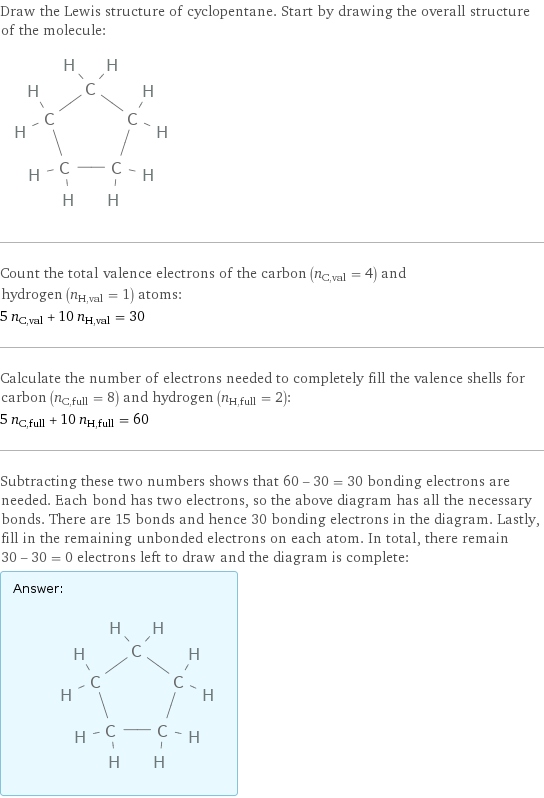 Draw the Lewis structure of cyclopentane. Start by drawing the overall structure of the molecule:  Count the total valence electrons of the carbon (n_C, val = 4) and hydrogen (n_H, val = 1) atoms: 5 n_C, val + 10 n_H, val = 30 Calculate the number of electrons needed to completely fill the valence shells for carbon (n_C, full = 8) and hydrogen (n_H, full = 2): 5 n_C, full + 10 n_H, full = 60 Subtracting these two numbers shows that 60 - 30 = 30 bonding electrons are needed. Each bond has two electrons, so the above diagram has all the necessary bonds. There are 15 bonds and hence 30 bonding electrons in the diagram. Lastly, fill in the remaining unbonded electrons on each atom. In total, there remain 30 - 30 = 0 electrons left to draw and the diagram is complete: Answer: |   | 