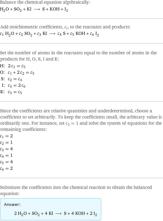 Balance the chemical equation algebraically: H_2O + SO_2 + KI ⟶ S + KOH + I_2 Add stoichiometric coefficients, c_i, to the reactants and products: c_1 H_2O + c_2 SO_2 + c_3 KI ⟶ c_4 S + c_5 KOH + c_6 I_2 Set the number of atoms in the reactants equal to the number of atoms in the products for H, O, S, I and K: H: | 2 c_1 = c_5 O: | c_1 + 2 c_2 = c_5 S: | c_2 = c_4 I: | c_3 = 2 c_6 K: | c_3 = c_5 Since the coefficients are relative quantities and underdetermined, choose a coefficient to set arbitrarily. To keep the coefficients small, the arbitrary value is ordinarily one. For instance, set c_2 = 1 and solve the system of equations for the remaining coefficients: c_1 = 2 c_2 = 1 c_3 = 4 c_4 = 1 c_5 = 4 c_6 = 2 Substitute the coefficients into the chemical reaction to obtain the balanced equation: Answer: |   | 2 H_2O + SO_2 + 4 KI ⟶ S + 4 KOH + 2 I_2