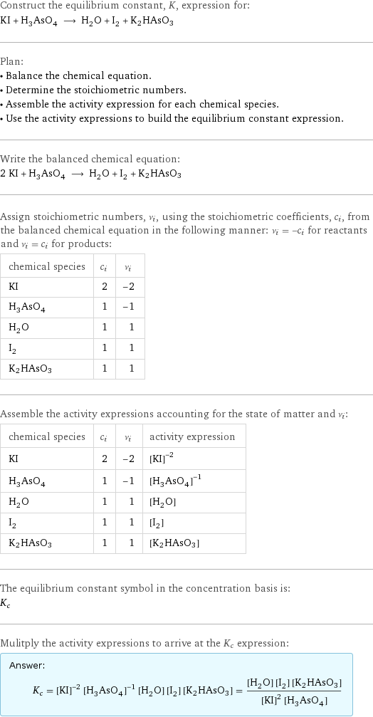 Construct the equilibrium constant, K, expression for: KI + H_3AsO_4 ⟶ H_2O + I_2 + K2HAsO3 Plan: • Balance the chemical equation. • Determine the stoichiometric numbers. • Assemble the activity expression for each chemical species. • Use the activity expressions to build the equilibrium constant expression. Write the balanced chemical equation: 2 KI + H_3AsO_4 ⟶ H_2O + I_2 + K2HAsO3 Assign stoichiometric numbers, ν_i, using the stoichiometric coefficients, c_i, from the balanced chemical equation in the following manner: ν_i = -c_i for reactants and ν_i = c_i for products: chemical species | c_i | ν_i KI | 2 | -2 H_3AsO_4 | 1 | -1 H_2O | 1 | 1 I_2 | 1 | 1 K2HAsO3 | 1 | 1 Assemble the activity expressions accounting for the state of matter and ν_i: chemical species | c_i | ν_i | activity expression KI | 2 | -2 | ([KI])^(-2) H_3AsO_4 | 1 | -1 | ([H3AsO4])^(-1) H_2O | 1 | 1 | [H2O] I_2 | 1 | 1 | [I2] K2HAsO3 | 1 | 1 | [K2HAsO3] The equilibrium constant symbol in the concentration basis is: K_c Mulitply the activity expressions to arrive at the K_c expression: Answer: |   | K_c = ([KI])^(-2) ([H3AsO4])^(-1) [H2O] [I2] [K2HAsO3] = ([H2O] [I2] [K2HAsO3])/(([KI])^2 [H3AsO4])