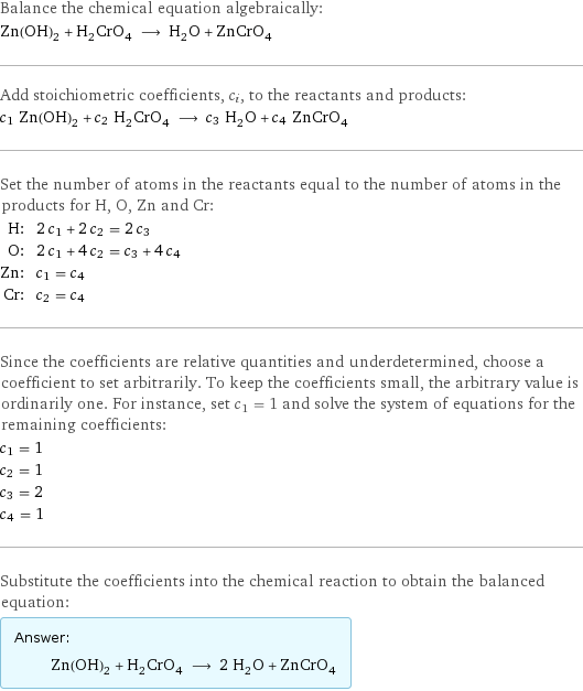 Balance the chemical equation algebraically: Zn(OH)_2 + H_2CrO_4 ⟶ H_2O + ZnCrO_4 Add stoichiometric coefficients, c_i, to the reactants and products: c_1 Zn(OH)_2 + c_2 H_2CrO_4 ⟶ c_3 H_2O + c_4 ZnCrO_4 Set the number of atoms in the reactants equal to the number of atoms in the products for H, O, Zn and Cr: H: | 2 c_1 + 2 c_2 = 2 c_3 O: | 2 c_1 + 4 c_2 = c_3 + 4 c_4 Zn: | c_1 = c_4 Cr: | c_2 = c_4 Since the coefficients are relative quantities and underdetermined, choose a coefficient to set arbitrarily. To keep the coefficients small, the arbitrary value is ordinarily one. For instance, set c_1 = 1 and solve the system of equations for the remaining coefficients: c_1 = 1 c_2 = 1 c_3 = 2 c_4 = 1 Substitute the coefficients into the chemical reaction to obtain the balanced equation: Answer: |   | Zn(OH)_2 + H_2CrO_4 ⟶ 2 H_2O + ZnCrO_4