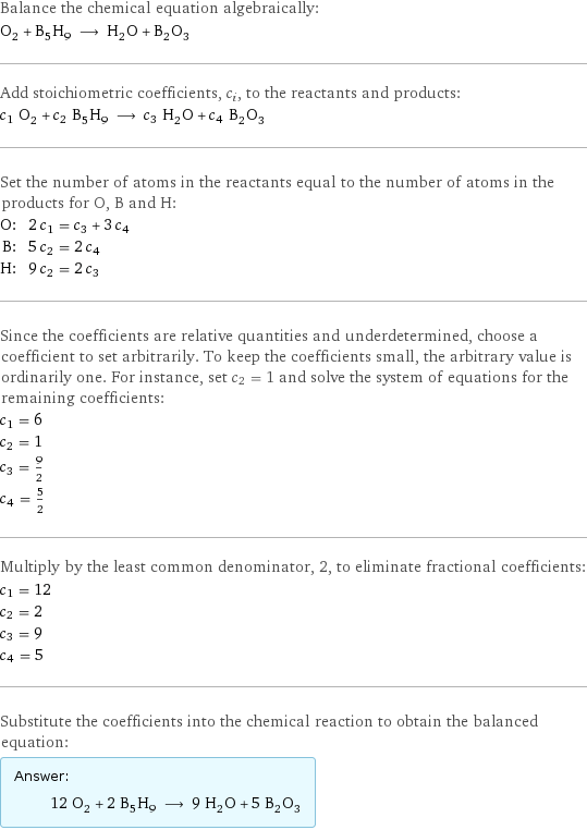 Balance the chemical equation algebraically: O_2 + B_5H_9 ⟶ H_2O + B_2O_3 Add stoichiometric coefficients, c_i, to the reactants and products: c_1 O_2 + c_2 B_5H_9 ⟶ c_3 H_2O + c_4 B_2O_3 Set the number of atoms in the reactants equal to the number of atoms in the products for O, B and H: O: | 2 c_1 = c_3 + 3 c_4 B: | 5 c_2 = 2 c_4 H: | 9 c_2 = 2 c_3 Since the coefficients are relative quantities and underdetermined, choose a coefficient to set arbitrarily. To keep the coefficients small, the arbitrary value is ordinarily one. For instance, set c_2 = 1 and solve the system of equations for the remaining coefficients: c_1 = 6 c_2 = 1 c_3 = 9/2 c_4 = 5/2 Multiply by the least common denominator, 2, to eliminate fractional coefficients: c_1 = 12 c_2 = 2 c_3 = 9 c_4 = 5 Substitute the coefficients into the chemical reaction to obtain the balanced equation: Answer: |   | 12 O_2 + 2 B_5H_9 ⟶ 9 H_2O + 5 B_2O_3