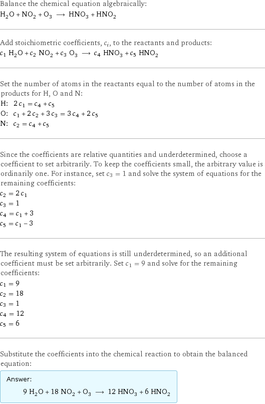 Balance the chemical equation algebraically: H_2O + NO_2 + O_3 ⟶ HNO_3 + HNO_2 Add stoichiometric coefficients, c_i, to the reactants and products: c_1 H_2O + c_2 NO_2 + c_3 O_3 ⟶ c_4 HNO_3 + c_5 HNO_2 Set the number of atoms in the reactants equal to the number of atoms in the products for H, O and N: H: | 2 c_1 = c_4 + c_5 O: | c_1 + 2 c_2 + 3 c_3 = 3 c_4 + 2 c_5 N: | c_2 = c_4 + c_5 Since the coefficients are relative quantities and underdetermined, choose a coefficient to set arbitrarily. To keep the coefficients small, the arbitrary value is ordinarily one. For instance, set c_3 = 1 and solve the system of equations for the remaining coefficients: c_2 = 2 c_1 c_3 = 1 c_4 = c_1 + 3 c_5 = c_1 - 3 The resulting system of equations is still underdetermined, so an additional coefficient must be set arbitrarily. Set c_1 = 9 and solve for the remaining coefficients: c_1 = 9 c_2 = 18 c_3 = 1 c_4 = 12 c_5 = 6 Substitute the coefficients into the chemical reaction to obtain the balanced equation: Answer: |   | 9 H_2O + 18 NO_2 + O_3 ⟶ 12 HNO_3 + 6 HNO_2