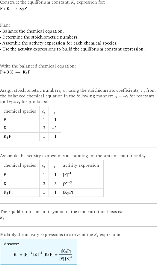 Construct the equilibrium constant, K, expression for: P + K ⟶ K3P Plan: • Balance the chemical equation. • Determine the stoichiometric numbers. • Assemble the activity expression for each chemical species. • Use the activity expressions to build the equilibrium constant expression. Write the balanced chemical equation: P + 3 K ⟶ K3P Assign stoichiometric numbers, ν_i, using the stoichiometric coefficients, c_i, from the balanced chemical equation in the following manner: ν_i = -c_i for reactants and ν_i = c_i for products: chemical species | c_i | ν_i P | 1 | -1 K | 3 | -3 K3P | 1 | 1 Assemble the activity expressions accounting for the state of matter and ν_i: chemical species | c_i | ν_i | activity expression P | 1 | -1 | ([P])^(-1) K | 3 | -3 | ([K])^(-3) K3P | 1 | 1 | [K3P] The equilibrium constant symbol in the concentration basis is: K_c Mulitply the activity expressions to arrive at the K_c expression: Answer: |   | K_c = ([P])^(-1) ([K])^(-3) [K3P] = ([K3P])/([P] ([K])^3)