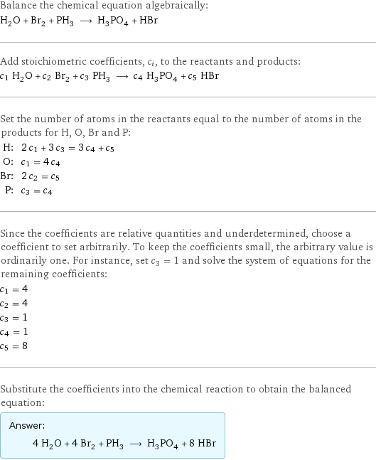 Balance the chemical equation algebraically: H_2O + Br_2 + PH_3 ⟶ H_3PO_4 + HBr Add stoichiometric coefficients, c_i, to the reactants and products: c_1 H_2O + c_2 Br_2 + c_3 PH_3 ⟶ c_4 H_3PO_4 + c_5 HBr Set the number of atoms in the reactants equal to the number of atoms in the products for H, O, Br and P: H: | 2 c_1 + 3 c_3 = 3 c_4 + c_5 O: | c_1 = 4 c_4 Br: | 2 c_2 = c_5 P: | c_3 = c_4 Since the coefficients are relative quantities and underdetermined, choose a coefficient to set arbitrarily. To keep the coefficients small, the arbitrary value is ordinarily one. For instance, set c_3 = 1 and solve the system of equations for the remaining coefficients: c_1 = 4 c_2 = 4 c_3 = 1 c_4 = 1 c_5 = 8 Substitute the coefficients into the chemical reaction to obtain the balanced equation: Answer: |   | 4 H_2O + 4 Br_2 + PH_3 ⟶ H_3PO_4 + 8 HBr