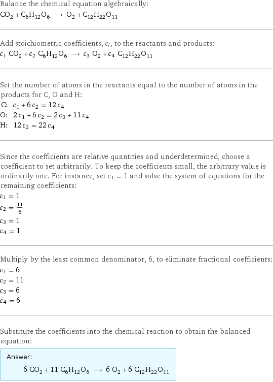 Balance the chemical equation algebraically: CO_2 + C_6H_12O_6 ⟶ O_2 + C_12H_22O_11 Add stoichiometric coefficients, c_i, to the reactants and products: c_1 CO_2 + c_2 C_6H_12O_6 ⟶ c_3 O_2 + c_4 C_12H_22O_11 Set the number of atoms in the reactants equal to the number of atoms in the products for C, O and H: C: | c_1 + 6 c_2 = 12 c_4 O: | 2 c_1 + 6 c_2 = 2 c_3 + 11 c_4 H: | 12 c_2 = 22 c_4 Since the coefficients are relative quantities and underdetermined, choose a coefficient to set arbitrarily. To keep the coefficients small, the arbitrary value is ordinarily one. For instance, set c_1 = 1 and solve the system of equations for the remaining coefficients: c_1 = 1 c_2 = 11/6 c_3 = 1 c_4 = 1 Multiply by the least common denominator, 6, to eliminate fractional coefficients: c_1 = 6 c_2 = 11 c_3 = 6 c_4 = 6 Substitute the coefficients into the chemical reaction to obtain the balanced equation: Answer: |   | 6 CO_2 + 11 C_6H_12O_6 ⟶ 6 O_2 + 6 C_12H_22O_11