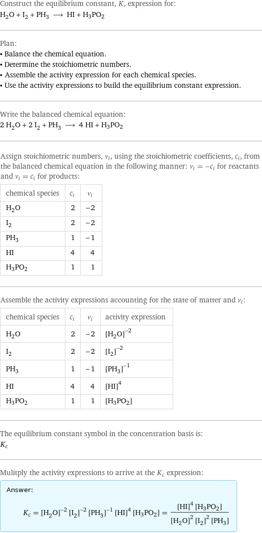 Construct the equilibrium constant, K, expression for: H_2O + I_2 + PH_3 ⟶ HI + H3PO2 Plan: • Balance the chemical equation. • Determine the stoichiometric numbers. • Assemble the activity expression for each chemical species. • Use the activity expressions to build the equilibrium constant expression. Write the balanced chemical equation: 2 H_2O + 2 I_2 + PH_3 ⟶ 4 HI + H3PO2 Assign stoichiometric numbers, ν_i, using the stoichiometric coefficients, c_i, from the balanced chemical equation in the following manner: ν_i = -c_i for reactants and ν_i = c_i for products: chemical species | c_i | ν_i H_2O | 2 | -2 I_2 | 2 | -2 PH_3 | 1 | -1 HI | 4 | 4 H3PO2 | 1 | 1 Assemble the activity expressions accounting for the state of matter and ν_i: chemical species | c_i | ν_i | activity expression H_2O | 2 | -2 | ([H2O])^(-2) I_2 | 2 | -2 | ([I2])^(-2) PH_3 | 1 | -1 | ([PH3])^(-1) HI | 4 | 4 | ([HI])^4 H3PO2 | 1 | 1 | [H3PO2] The equilibrium constant symbol in the concentration basis is: K_c Mulitply the activity expressions to arrive at the K_c expression: Answer: |   | K_c = ([H2O])^(-2) ([I2])^(-2) ([PH3])^(-1) ([HI])^4 [H3PO2] = (([HI])^4 [H3PO2])/(([H2O])^2 ([I2])^2 [PH3])