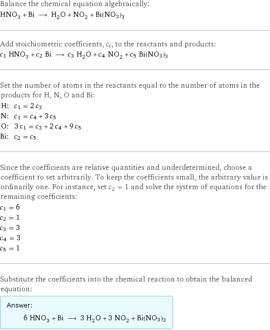 Balance the chemical equation algebraically: HNO_3 + Bi ⟶ H_2O + NO_2 + Bi(NO3)3 Add stoichiometric coefficients, c_i, to the reactants and products: c_1 HNO_3 + c_2 Bi ⟶ c_3 H_2O + c_4 NO_2 + c_5 Bi(NO3)3 Set the number of atoms in the reactants equal to the number of atoms in the products for H, N, O and Bi: H: | c_1 = 2 c_3 N: | c_1 = c_4 + 3 c_5 O: | 3 c_1 = c_3 + 2 c_4 + 9 c_5 Bi: | c_2 = c_5 Since the coefficients are relative quantities and underdetermined, choose a coefficient to set arbitrarily. To keep the coefficients small, the arbitrary value is ordinarily one. For instance, set c_2 = 1 and solve the system of equations for the remaining coefficients: c_1 = 6 c_2 = 1 c_3 = 3 c_4 = 3 c_5 = 1 Substitute the coefficients into the chemical reaction to obtain the balanced equation: Answer: |   | 6 HNO_3 + Bi ⟶ 3 H_2O + 3 NO_2 + Bi(NO3)3