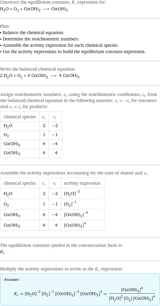 Construct the equilibrium constant, K, expression for: H_2O + O_2 + Co(OH)_2 ⟶ Co(OH)_3 Plan: • Balance the chemical equation. • Determine the stoichiometric numbers. • Assemble the activity expression for each chemical species. • Use the activity expressions to build the equilibrium constant expression. Write the balanced chemical equation: 2 H_2O + O_2 + 4 Co(OH)_2 ⟶ 4 Co(OH)_3 Assign stoichiometric numbers, ν_i, using the stoichiometric coefficients, c_i, from the balanced chemical equation in the following manner: ν_i = -c_i for reactants and ν_i = c_i for products: chemical species | c_i | ν_i H_2O | 2 | -2 O_2 | 1 | -1 Co(OH)_2 | 4 | -4 Co(OH)_3 | 4 | 4 Assemble the activity expressions accounting for the state of matter and ν_i: chemical species | c_i | ν_i | activity expression H_2O | 2 | -2 | ([H2O])^(-2) O_2 | 1 | -1 | ([O2])^(-1) Co(OH)_2 | 4 | -4 | ([Co(OH)2])^(-4) Co(OH)_3 | 4 | 4 | ([Co(OH)3])^4 The equilibrium constant symbol in the concentration basis is: K_c Mulitply the activity expressions to arrive at the K_c expression: Answer: |   | K_c = ([H2O])^(-2) ([O2])^(-1) ([Co(OH)2])^(-4) ([Co(OH)3])^4 = ([Co(OH)3])^4/(([H2O])^2 [O2] ([Co(OH)2])^4)