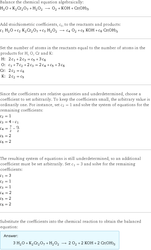 Balance the chemical equation algebraically: H_2O + K_2Cr_2O_7 + H_2O_2 ⟶ O_2 + KOH + Cr(OH)3 Add stoichiometric coefficients, c_i, to the reactants and products: c_1 H_2O + c_2 K_2Cr_2O_7 + c_3 H_2O_2 ⟶ c_4 O_2 + c_5 KOH + c_6 Cr(OH)3 Set the number of atoms in the reactants equal to the number of atoms in the products for H, O, Cr and K: H: | 2 c_1 + 2 c_3 = c_5 + 3 c_6 O: | c_1 + 7 c_2 + 2 c_3 = 2 c_4 + c_5 + 3 c_6 Cr: | 2 c_2 = c_6 K: | 2 c_2 = c_5 Since the coefficients are relative quantities and underdetermined, choose a coefficient to set arbitrarily. To keep the coefficients small, the arbitrary value is ordinarily one. For instance, set c_2 = 1 and solve the system of equations for the remaining coefficients: c_2 = 1 c_3 = 4 - c_1 c_4 = 7/2 - c_1/2 c_5 = 2 c_6 = 2 The resulting system of equations is still underdetermined, so an additional coefficient must be set arbitrarily. Set c_1 = 3 and solve for the remaining coefficients: c_1 = 3 c_2 = 1 c_3 = 1 c_4 = 2 c_5 = 2 c_6 = 2 Substitute the coefficients into the chemical reaction to obtain the balanced equation: Answer: |   | 3 H_2O + K_2Cr_2O_7 + H_2O_2 ⟶ 2 O_2 + 2 KOH + 2 Cr(OH)3