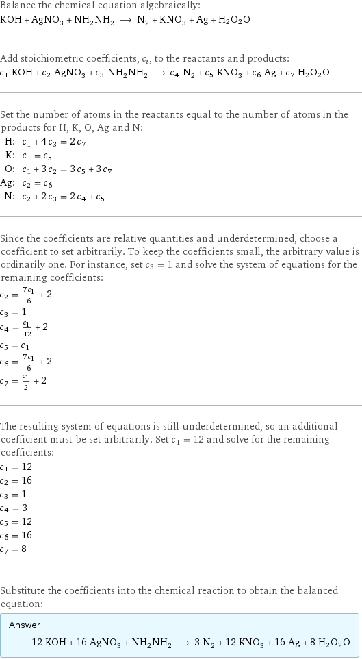 Balance the chemical equation algebraically: KOH + AgNO_3 + NH_2NH_2 ⟶ N_2 + KNO_3 + Ag + H2O2O Add stoichiometric coefficients, c_i, to the reactants and products: c_1 KOH + c_2 AgNO_3 + c_3 NH_2NH_2 ⟶ c_4 N_2 + c_5 KNO_3 + c_6 Ag + c_7 H2O2O Set the number of atoms in the reactants equal to the number of atoms in the products for H, K, O, Ag and N: H: | c_1 + 4 c_3 = 2 c_7 K: | c_1 = c_5 O: | c_1 + 3 c_2 = 3 c_5 + 3 c_7 Ag: | c_2 = c_6 N: | c_2 + 2 c_3 = 2 c_4 + c_5 Since the coefficients are relative quantities and underdetermined, choose a coefficient to set arbitrarily. To keep the coefficients small, the arbitrary value is ordinarily one. For instance, set c_3 = 1 and solve the system of equations for the remaining coefficients: c_2 = (7 c_1)/6 + 2 c_3 = 1 c_4 = c_1/12 + 2 c_5 = c_1 c_6 = (7 c_1)/6 + 2 c_7 = c_1/2 + 2 The resulting system of equations is still underdetermined, so an additional coefficient must be set arbitrarily. Set c_1 = 12 and solve for the remaining coefficients: c_1 = 12 c_2 = 16 c_3 = 1 c_4 = 3 c_5 = 12 c_6 = 16 c_7 = 8 Substitute the coefficients into the chemical reaction to obtain the balanced equation: Answer: |   | 12 KOH + 16 AgNO_3 + NH_2NH_2 ⟶ 3 N_2 + 12 KNO_3 + 16 Ag + 8 H2O2O