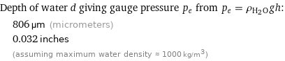 Depth of water d giving gauge pressure p_e from p_e = ρ_(H_2O)gh:  | 806 µm (micrometers)  | 0.032 inches  | (assuming maximum water density ≈ 1000 kg/m^3)