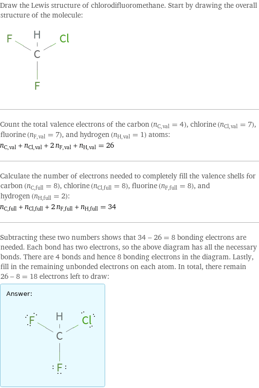 Draw the Lewis structure of chlorodifluoromethane. Start by drawing the overall structure of the molecule:  Count the total valence electrons of the carbon (n_C, val = 4), chlorine (n_Cl, val = 7), fluorine (n_F, val = 7), and hydrogen (n_H, val = 1) atoms: n_C, val + n_Cl, val + 2 n_F, val + n_H, val = 26 Calculate the number of electrons needed to completely fill the valence shells for carbon (n_C, full = 8), chlorine (n_Cl, full = 8), fluorine (n_F, full = 8), and hydrogen (n_H, full = 2): n_C, full + n_Cl, full + 2 n_F, full + n_H, full = 34 Subtracting these two numbers shows that 34 - 26 = 8 bonding electrons are needed. Each bond has two electrons, so the above diagram has all the necessary bonds. There are 4 bonds and hence 8 bonding electrons in the diagram. Lastly, fill in the remaining unbonded electrons on each atom. In total, there remain 26 - 8 = 18 electrons left to draw: Answer: |   | 