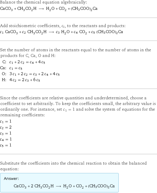 Balance the chemical equation algebraically: CaCO_3 + CH_3CO_2H ⟶ H_2O + CO_2 + (CH3COO)2Ca Add stoichiometric coefficients, c_i, to the reactants and products: c_1 CaCO_3 + c_2 CH_3CO_2H ⟶ c_3 H_2O + c_4 CO_2 + c_5 (CH3COO)2Ca Set the number of atoms in the reactants equal to the number of atoms in the products for C, Ca, O and H: C: | c_1 + 2 c_2 = c_4 + 4 c_5 Ca: | c_1 = c_5 O: | 3 c_1 + 2 c_2 = c_3 + 2 c_4 + 4 c_5 H: | 4 c_2 = 2 c_3 + 6 c_5 Since the coefficients are relative quantities and underdetermined, choose a coefficient to set arbitrarily. To keep the coefficients small, the arbitrary value is ordinarily one. For instance, set c_1 = 1 and solve the system of equations for the remaining coefficients: c_1 = 1 c_2 = 2 c_3 = 1 c_4 = 1 c_5 = 1 Substitute the coefficients into the chemical reaction to obtain the balanced equation: Answer: |   | CaCO_3 + 2 CH_3CO_2H ⟶ H_2O + CO_2 + (CH3COO)2Ca