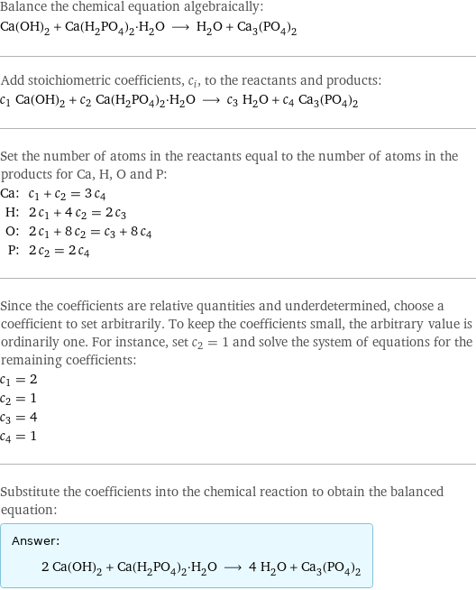 Balance the chemical equation algebraically: Ca(OH)_2 + Ca(H_2PO_4)_2·H_2O ⟶ H_2O + Ca_3(PO_4)_2 Add stoichiometric coefficients, c_i, to the reactants and products: c_1 Ca(OH)_2 + c_2 Ca(H_2PO_4)_2·H_2O ⟶ c_3 H_2O + c_4 Ca_3(PO_4)_2 Set the number of atoms in the reactants equal to the number of atoms in the products for Ca, H, O and P: Ca: | c_1 + c_2 = 3 c_4 H: | 2 c_1 + 4 c_2 = 2 c_3 O: | 2 c_1 + 8 c_2 = c_3 + 8 c_4 P: | 2 c_2 = 2 c_4 Since the coefficients are relative quantities and underdetermined, choose a coefficient to set arbitrarily. To keep the coefficients small, the arbitrary value is ordinarily one. For instance, set c_2 = 1 and solve the system of equations for the remaining coefficients: c_1 = 2 c_2 = 1 c_3 = 4 c_4 = 1 Substitute the coefficients into the chemical reaction to obtain the balanced equation: Answer: |   | 2 Ca(OH)_2 + Ca(H_2PO_4)_2·H_2O ⟶ 4 H_2O + Ca_3(PO_4)_2