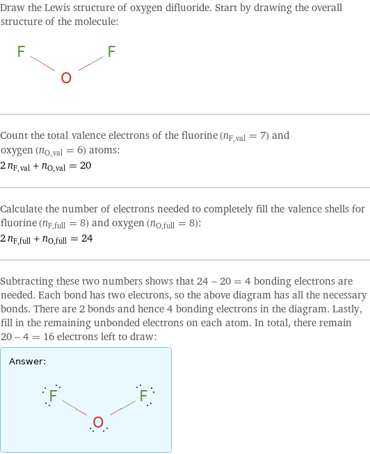 Draw the Lewis structure of oxygen difluoride. Start by drawing the overall structure of the molecule:  Count the total valence electrons of the fluorine (n_F, val = 7) and oxygen (n_O, val = 6) atoms: 2 n_F, val + n_O, val = 20 Calculate the number of electrons needed to completely fill the valence shells for fluorine (n_F, full = 8) and oxygen (n_O, full = 8): 2 n_F, full + n_O, full = 24 Subtracting these two numbers shows that 24 - 20 = 4 bonding electrons are needed. Each bond has two electrons, so the above diagram has all the necessary bonds. There are 2 bonds and hence 4 bonding electrons in the diagram. Lastly, fill in the remaining unbonded electrons on each atom. In total, there remain 20 - 4 = 16 electrons left to draw: Answer: |   | 