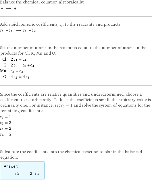 Balance the chemical equation algebraically:  + ⟶ +  Add stoichiometric coefficients, c_i, to the reactants and products: c_1 + c_2 ⟶ c_3 + c_4  Set the number of atoms in the reactants equal to the number of atoms in the products for Cl, K, Mn and O: Cl: | 2 c_1 = c_4 K: | 2 c_2 = c_3 + c_4 Mn: | c_2 = c_3 O: | 4 c_2 = 4 c_3 Since the coefficients are relative quantities and underdetermined, choose a coefficient to set arbitrarily. To keep the coefficients small, the arbitrary value is ordinarily one. For instance, set c_1 = 1 and solve the system of equations for the remaining coefficients: c_1 = 1 c_2 = 2 c_3 = 2 c_4 = 2 Substitute the coefficients into the chemical reaction to obtain the balanced equation: Answer: |   | + 2 ⟶ 2 + 2 