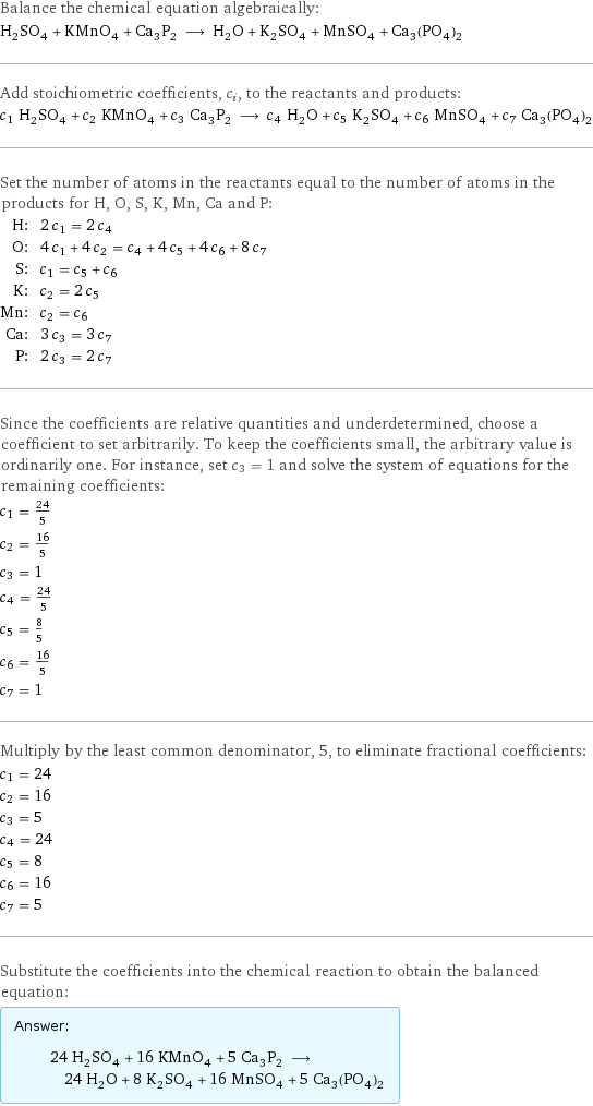 Balance the chemical equation algebraically: H_2SO_4 + KMnO_4 + Ca_3P_2 ⟶ H_2O + K_2SO_4 + MnSO_4 + Ca_3(PO_4)_2 Add stoichiometric coefficients, c_i, to the reactants and products: c_1 H_2SO_4 + c_2 KMnO_4 + c_3 Ca_3P_2 ⟶ c_4 H_2O + c_5 K_2SO_4 + c_6 MnSO_4 + c_7 Ca_3(PO_4)_2 Set the number of atoms in the reactants equal to the number of atoms in the products for H, O, S, K, Mn, Ca and P: H: | 2 c_1 = 2 c_4 O: | 4 c_1 + 4 c_2 = c_4 + 4 c_5 + 4 c_6 + 8 c_7 S: | c_1 = c_5 + c_6 K: | c_2 = 2 c_5 Mn: | c_2 = c_6 Ca: | 3 c_3 = 3 c_7 P: | 2 c_3 = 2 c_7 Since the coefficients are relative quantities and underdetermined, choose a coefficient to set arbitrarily. To keep the coefficients small, the arbitrary value is ordinarily one. For instance, set c_3 = 1 and solve the system of equations for the remaining coefficients: c_1 = 24/5 c_2 = 16/5 c_3 = 1 c_4 = 24/5 c_5 = 8/5 c_6 = 16/5 c_7 = 1 Multiply by the least common denominator, 5, to eliminate fractional coefficients: c_1 = 24 c_2 = 16 c_3 = 5 c_4 = 24 c_5 = 8 c_6 = 16 c_7 = 5 Substitute the coefficients into the chemical reaction to obtain the balanced equation: Answer: |   | 24 H_2SO_4 + 16 KMnO_4 + 5 Ca_3P_2 ⟶ 24 H_2O + 8 K_2SO_4 + 16 MnSO_4 + 5 Ca_3(PO_4)_2