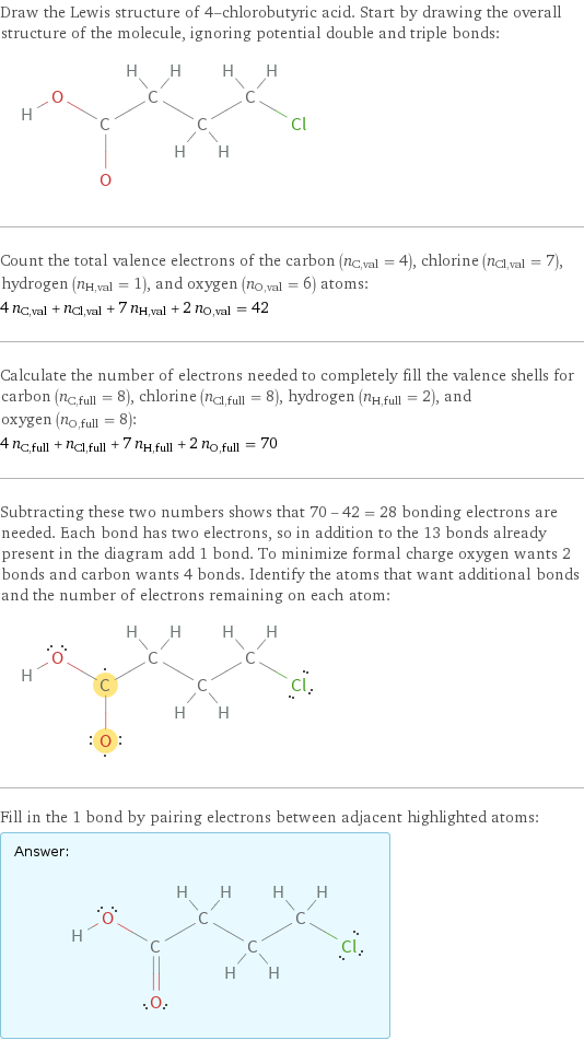 Draw the Lewis structure of 4-chlorobutyric acid. Start by drawing the overall structure of the molecule, ignoring potential double and triple bonds:  Count the total valence electrons of the carbon (n_C, val = 4), chlorine (n_Cl, val = 7), hydrogen (n_H, val = 1), and oxygen (n_O, val = 6) atoms: 4 n_C, val + n_Cl, val + 7 n_H, val + 2 n_O, val = 42 Calculate the number of electrons needed to completely fill the valence shells for carbon (n_C, full = 8), chlorine (n_Cl, full = 8), hydrogen (n_H, full = 2), and oxygen (n_O, full = 8): 4 n_C, full + n_Cl, full + 7 n_H, full + 2 n_O, full = 70 Subtracting these two numbers shows that 70 - 42 = 28 bonding electrons are needed. Each bond has two electrons, so in addition to the 13 bonds already present in the diagram add 1 bond. To minimize formal charge oxygen wants 2 bonds and carbon wants 4 bonds. Identify the atoms that want additional bonds and the number of electrons remaining on each atom:  Fill in the 1 bond by pairing electrons between adjacent highlighted atoms: Answer: |   | 