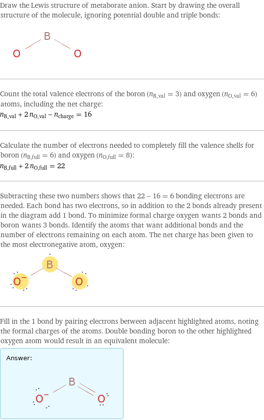 Draw the Lewis structure of metaborate anion. Start by drawing the overall structure of the molecule, ignoring potential double and triple bonds:  Count the total valence electrons of the boron (n_B, val = 3) and oxygen (n_O, val = 6) atoms, including the net charge: n_B, val + 2 n_O, val - n_charge = 16 Calculate the number of electrons needed to completely fill the valence shells for boron (n_B, full = 6) and oxygen (n_O, full = 8): n_B, full + 2 n_O, full = 22 Subtracting these two numbers shows that 22 - 16 = 6 bonding electrons are needed. Each bond has two electrons, so in addition to the 2 bonds already present in the diagram add 1 bond. To minimize formal charge oxygen wants 2 bonds and boron wants 3 bonds. Identify the atoms that want additional bonds and the number of electrons remaining on each atom. The net charge has been given to the most electronegative atom, oxygen:  Fill in the 1 bond by pairing electrons between adjacent highlighted atoms, noting the formal charges of the atoms. Double bonding boron to the other highlighted oxygen atom would result in an equivalent molecule: Answer: |   | 