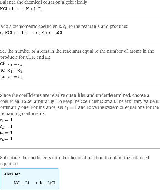 Balance the chemical equation algebraically: KCl + Li ⟶ K + LiCl Add stoichiometric coefficients, c_i, to the reactants and products: c_1 KCl + c_2 Li ⟶ c_3 K + c_4 LiCl Set the number of atoms in the reactants equal to the number of atoms in the products for Cl, K and Li: Cl: | c_1 = c_4 K: | c_1 = c_3 Li: | c_2 = c_4 Since the coefficients are relative quantities and underdetermined, choose a coefficient to set arbitrarily. To keep the coefficients small, the arbitrary value is ordinarily one. For instance, set c_1 = 1 and solve the system of equations for the remaining coefficients: c_1 = 1 c_2 = 1 c_3 = 1 c_4 = 1 Substitute the coefficients into the chemical reaction to obtain the balanced equation: Answer: |   | KCl + Li ⟶ K + LiCl