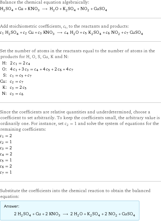 Balance the chemical equation algebraically: H_2SO_4 + Cu + KNO_3 ⟶ H_2O + K_2SO_4 + NO_2 + CuSO_4 Add stoichiometric coefficients, c_i, to the reactants and products: c_1 H_2SO_4 + c_2 Cu + c_3 KNO_3 ⟶ c_4 H_2O + c_5 K_2SO_4 + c_6 NO_2 + c_7 CuSO_4 Set the number of atoms in the reactants equal to the number of atoms in the products for H, O, S, Cu, K and N: H: | 2 c_1 = 2 c_4 O: | 4 c_1 + 3 c_3 = c_4 + 4 c_5 + 2 c_6 + 4 c_7 S: | c_1 = c_5 + c_7 Cu: | c_2 = c_7 K: | c_3 = 2 c_5 N: | c_3 = c_6 Since the coefficients are relative quantities and underdetermined, choose a coefficient to set arbitrarily. To keep the coefficients small, the arbitrary value is ordinarily one. For instance, set c_2 = 1 and solve the system of equations for the remaining coefficients: c_1 = 2 c_2 = 1 c_3 = 2 c_4 = 2 c_5 = 1 c_6 = 2 c_7 = 1 Substitute the coefficients into the chemical reaction to obtain the balanced equation: Answer: |   | 2 H_2SO_4 + Cu + 2 KNO_3 ⟶ 2 H_2O + K_2SO_4 + 2 NO_2 + CuSO_4