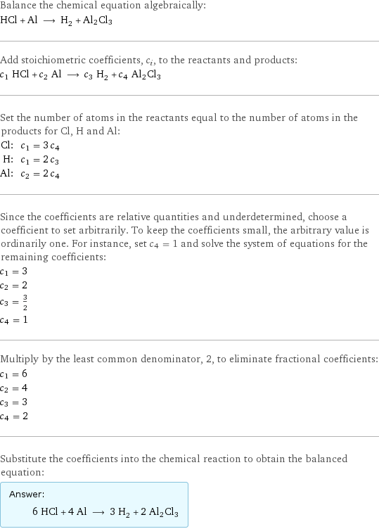 Balance the chemical equation algebraically: HCl + Al ⟶ H_2 + Al2Cl3 Add stoichiometric coefficients, c_i, to the reactants and products: c_1 HCl + c_2 Al ⟶ c_3 H_2 + c_4 Al2Cl3 Set the number of atoms in the reactants equal to the number of atoms in the products for Cl, H and Al: Cl: | c_1 = 3 c_4 H: | c_1 = 2 c_3 Al: | c_2 = 2 c_4 Since the coefficients are relative quantities and underdetermined, choose a coefficient to set arbitrarily. To keep the coefficients small, the arbitrary value is ordinarily one. For instance, set c_4 = 1 and solve the system of equations for the remaining coefficients: c_1 = 3 c_2 = 2 c_3 = 3/2 c_4 = 1 Multiply by the least common denominator, 2, to eliminate fractional coefficients: c_1 = 6 c_2 = 4 c_3 = 3 c_4 = 2 Substitute the coefficients into the chemical reaction to obtain the balanced equation: Answer: |   | 6 HCl + 4 Al ⟶ 3 H_2 + 2 Al2Cl3