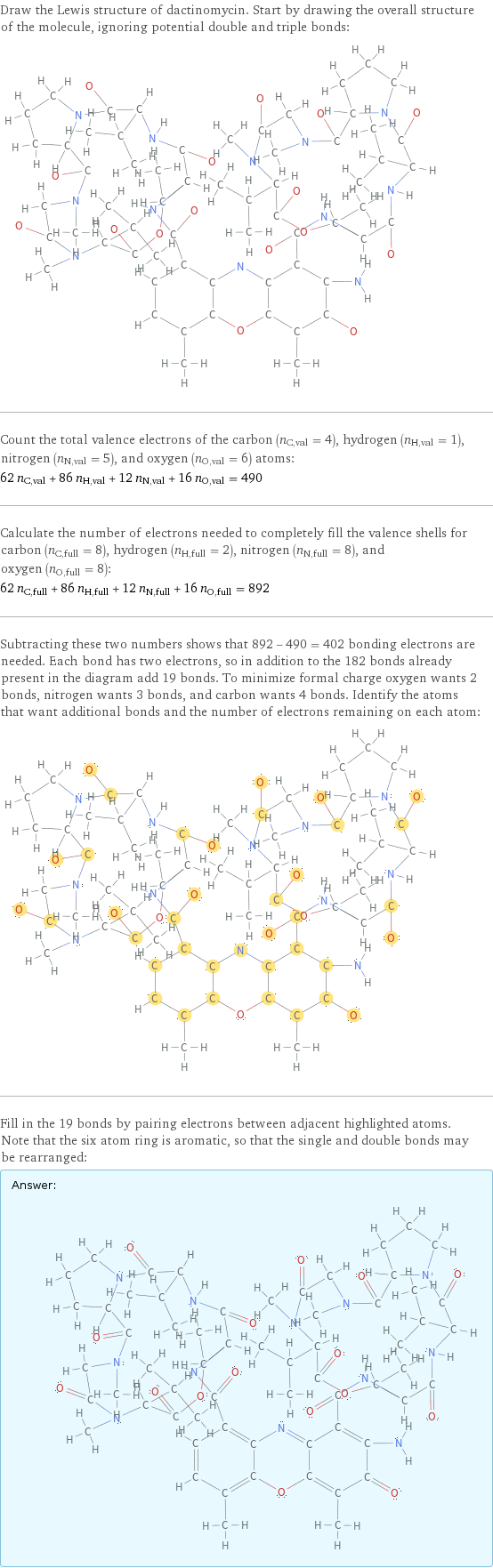 Draw the Lewis structure of dactinomycin. Start by drawing the overall structure of the molecule, ignoring potential double and triple bonds:  Count the total valence electrons of the carbon (n_C, val = 4), hydrogen (n_H, val = 1), nitrogen (n_N, val = 5), and oxygen (n_O, val = 6) atoms: 62 n_C, val + 86 n_H, val + 12 n_N, val + 16 n_O, val = 490 Calculate the number of electrons needed to completely fill the valence shells for carbon (n_C, full = 8), hydrogen (n_H, full = 2), nitrogen (n_N, full = 8), and oxygen (n_O, full = 8): 62 n_C, full + 86 n_H, full + 12 n_N, full + 16 n_O, full = 892 Subtracting these two numbers shows that 892 - 490 = 402 bonding electrons are needed. Each bond has two electrons, so in addition to the 182 bonds already present in the diagram add 19 bonds. To minimize formal charge oxygen wants 2 bonds, nitrogen wants 3 bonds, and carbon wants 4 bonds. Identify the atoms that want additional bonds and the number of electrons remaining on each atom:  Fill in the 19 bonds by pairing electrons between adjacent highlighted atoms. Note that the six atom ring is aromatic, so that the single and double bonds may be rearranged: Answer: |   | 