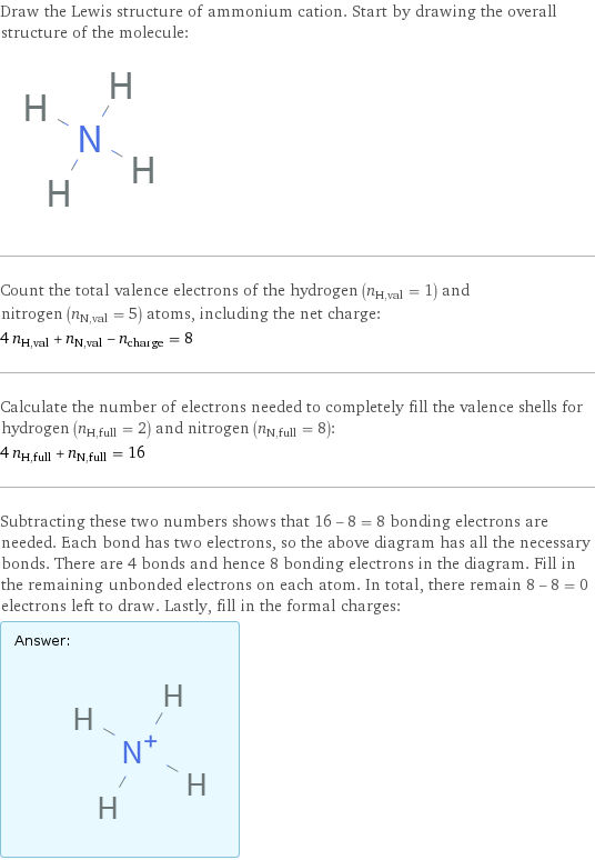 Draw the Lewis structure of ammonium cation. Start by drawing the overall structure of the molecule:  Count the total valence electrons of the hydrogen (n_H, val = 1) and nitrogen (n_N, val = 5) atoms, including the net charge: 4 n_H, val + n_N, val - n_charge = 8 Calculate the number of electrons needed to completely fill the valence shells for hydrogen (n_H, full = 2) and nitrogen (n_N, full = 8): 4 n_H, full + n_N, full = 16 Subtracting these two numbers shows that 16 - 8 = 8 bonding electrons are needed. Each bond has two electrons, so the above diagram has all the necessary bonds. There are 4 bonds and hence 8 bonding electrons in the diagram. Fill in the remaining unbonded electrons on each atom. In total, there remain 8 - 8 = 0 electrons left to draw. Lastly, fill in the formal charges: Answer: |   | 