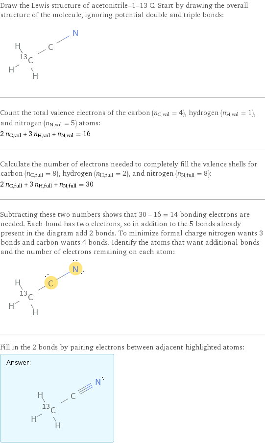 Draw the Lewis structure of acetonitrile-1-13 C. Start by drawing the overall structure of the molecule, ignoring potential double and triple bonds:  Count the total valence electrons of the carbon (n_C, val = 4), hydrogen (n_H, val = 1), and nitrogen (n_N, val = 5) atoms: 2 n_C, val + 3 n_H, val + n_N, val = 16 Calculate the number of electrons needed to completely fill the valence shells for carbon (n_C, full = 8), hydrogen (n_H, full = 2), and nitrogen (n_N, full = 8): 2 n_C, full + 3 n_H, full + n_N, full = 30 Subtracting these two numbers shows that 30 - 16 = 14 bonding electrons are needed. Each bond has two electrons, so in addition to the 5 bonds already present in the diagram add 2 bonds. To minimize formal charge nitrogen wants 3 bonds and carbon wants 4 bonds. Identify the atoms that want additional bonds and the number of electrons remaining on each atom:  Fill in the 2 bonds by pairing electrons between adjacent highlighted atoms: Answer: |   | 