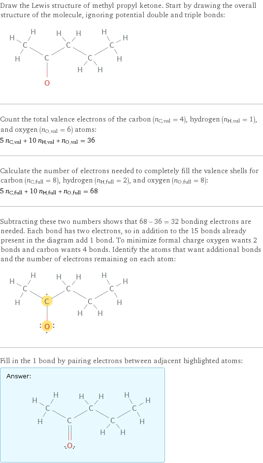 Draw the Lewis structure of methyl propyl ketone. Start by drawing the overall structure of the molecule, ignoring potential double and triple bonds:  Count the total valence electrons of the carbon (n_C, val = 4), hydrogen (n_H, val = 1), and oxygen (n_O, val = 6) atoms: 5 n_C, val + 10 n_H, val + n_O, val = 36 Calculate the number of electrons needed to completely fill the valence shells for carbon (n_C, full = 8), hydrogen (n_H, full = 2), and oxygen (n_O, full = 8): 5 n_C, full + 10 n_H, full + n_O, full = 68 Subtracting these two numbers shows that 68 - 36 = 32 bonding electrons are needed. Each bond has two electrons, so in addition to the 15 bonds already present in the diagram add 1 bond. To minimize formal charge oxygen wants 2 bonds and carbon wants 4 bonds. Identify the atoms that want additional bonds and the number of electrons remaining on each atom:  Fill in the 1 bond by pairing electrons between adjacent highlighted atoms: Answer: |   | 