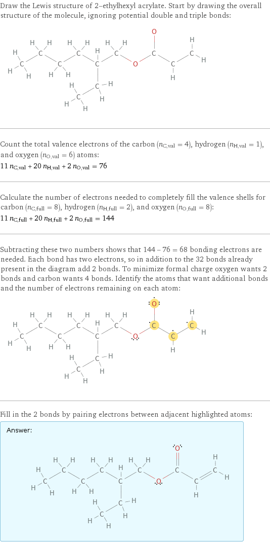 Draw the Lewis structure of 2-ethylhexyl acrylate. Start by drawing the overall structure of the molecule, ignoring potential double and triple bonds:  Count the total valence electrons of the carbon (n_C, val = 4), hydrogen (n_H, val = 1), and oxygen (n_O, val = 6) atoms: 11 n_C, val + 20 n_H, val + 2 n_O, val = 76 Calculate the number of electrons needed to completely fill the valence shells for carbon (n_C, full = 8), hydrogen (n_H, full = 2), and oxygen (n_O, full = 8): 11 n_C, full + 20 n_H, full + 2 n_O, full = 144 Subtracting these two numbers shows that 144 - 76 = 68 bonding electrons are needed. Each bond has two electrons, so in addition to the 32 bonds already present in the diagram add 2 bonds. To minimize formal charge oxygen wants 2 bonds and carbon wants 4 bonds. Identify the atoms that want additional bonds and the number of electrons remaining on each atom:  Fill in the 2 bonds by pairing electrons between adjacent highlighted atoms: Answer: |   | 