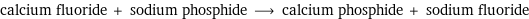 calcium fluoride + sodium phosphide ⟶ calcium phosphide + sodium fluoride