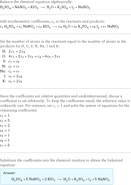 Balance the chemical equation algebraically: H_2SO_4 + NaNO_2 + KIO_3 ⟶ H_2O + K_2SO_4 + I_2 + NaNO_3 Add stoichiometric coefficients, c_i, to the reactants and products: c_1 H_2SO_4 + c_2 NaNO_2 + c_3 KIO_3 ⟶ c_4 H_2O + c_5 K_2SO_4 + c_6 I_2 + c_7 NaNO_3 Set the number of atoms in the reactants equal to the number of atoms in the products for H, O, S, N, Na, I and K: H: | 2 c_1 = 2 c_4 O: | 4 c_1 + 2 c_2 + 3 c_3 = c_4 + 4 c_5 + 3 c_7 S: | c_1 = c_5 N: | c_2 = c_7 Na: | c_2 = c_7 I: | c_3 = 2 c_6 K: | c_3 = 2 c_5 Since the coefficients are relative quantities and underdetermined, choose a coefficient to set arbitrarily. To keep the coefficients small, the arbitrary value is ordinarily one. For instance, set c_1 = 1 and solve the system of equations for the remaining coefficients: c_1 = 1 c_2 = 5 c_3 = 2 c_4 = 1 c_5 = 1 c_6 = 1 c_7 = 5 Substitute the coefficients into the chemical reaction to obtain the balanced equation: Answer: |   | H_2SO_4 + 5 NaNO_2 + 2 KIO_3 ⟶ H_2O + K_2SO_4 + I_2 + 5 NaNO_3