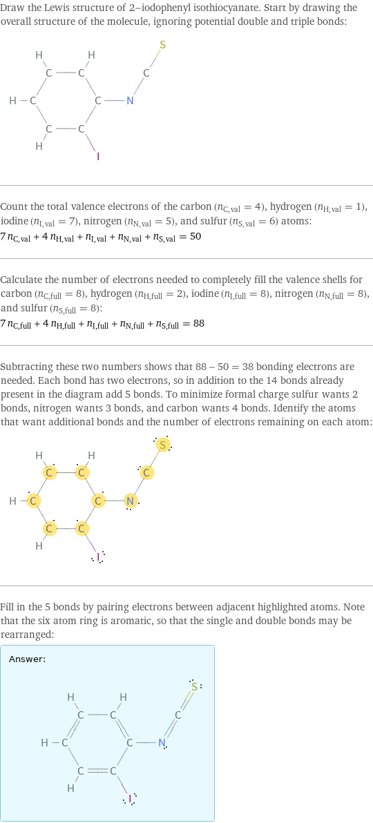 Draw the Lewis structure of 2-iodophenyl isothiocyanate. Start by drawing the overall structure of the molecule, ignoring potential double and triple bonds:  Count the total valence electrons of the carbon (n_C, val = 4), hydrogen (n_H, val = 1), iodine (n_I, val = 7), nitrogen (n_N, val = 5), and sulfur (n_S, val = 6) atoms: 7 n_C, val + 4 n_H, val + n_I, val + n_N, val + n_S, val = 50 Calculate the number of electrons needed to completely fill the valence shells for carbon (n_C, full = 8), hydrogen (n_H, full = 2), iodine (n_I, full = 8), nitrogen (n_N, full = 8), and sulfur (n_S, full = 8): 7 n_C, full + 4 n_H, full + n_I, full + n_N, full + n_S, full = 88 Subtracting these two numbers shows that 88 - 50 = 38 bonding electrons are needed. Each bond has two electrons, so in addition to the 14 bonds already present in the diagram add 5 bonds. To minimize formal charge sulfur wants 2 bonds, nitrogen wants 3 bonds, and carbon wants 4 bonds. Identify the atoms that want additional bonds and the number of electrons remaining on each atom:  Fill in the 5 bonds by pairing electrons between adjacent highlighted atoms. Note that the six atom ring is aromatic, so that the single and double bonds may be rearranged: Answer: |   | 