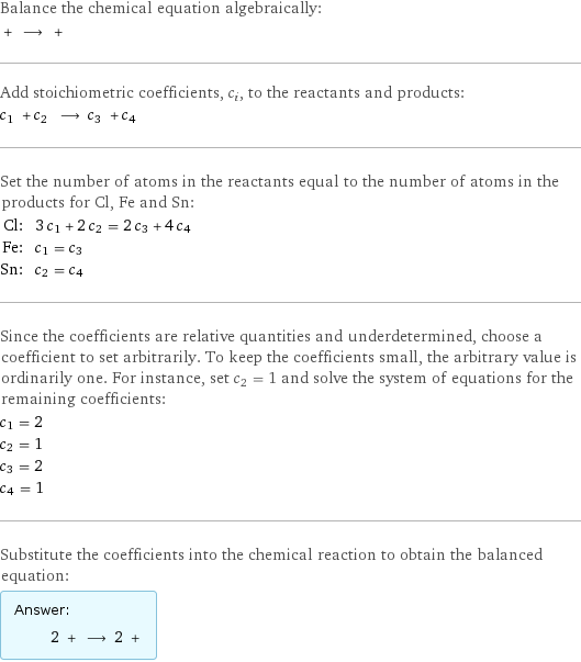 Balance the chemical equation algebraically:  + ⟶ +  Add stoichiometric coefficients, c_i, to the reactants and products: c_1 + c_2 ⟶ c_3 + c_4  Set the number of atoms in the reactants equal to the number of atoms in the products for Cl, Fe and Sn: Cl: | 3 c_1 + 2 c_2 = 2 c_3 + 4 c_4 Fe: | c_1 = c_3 Sn: | c_2 = c_4 Since the coefficients are relative quantities and underdetermined, choose a coefficient to set arbitrarily. To keep the coefficients small, the arbitrary value is ordinarily one. For instance, set c_2 = 1 and solve the system of equations for the remaining coefficients: c_1 = 2 c_2 = 1 c_3 = 2 c_4 = 1 Substitute the coefficients into the chemical reaction to obtain the balanced equation: Answer: |   | 2 + ⟶ 2 + 