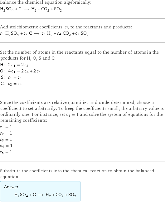 Balance the chemical equation algebraically: H_2SO_4 + C ⟶ H_2 + CO_2 + SO_2 Add stoichiometric coefficients, c_i, to the reactants and products: c_1 H_2SO_4 + c_2 C ⟶ c_3 H_2 + c_4 CO_2 + c_5 SO_2 Set the number of atoms in the reactants equal to the number of atoms in the products for H, O, S and C: H: | 2 c_1 = 2 c_3 O: | 4 c_1 = 2 c_4 + 2 c_5 S: | c_1 = c_5 C: | c_2 = c_4 Since the coefficients are relative quantities and underdetermined, choose a coefficient to set arbitrarily. To keep the coefficients small, the arbitrary value is ordinarily one. For instance, set c_1 = 1 and solve the system of equations for the remaining coefficients: c_1 = 1 c_2 = 1 c_3 = 1 c_4 = 1 c_5 = 1 Substitute the coefficients into the chemical reaction to obtain the balanced equation: Answer: |   | H_2SO_4 + C ⟶ H_2 + CO_2 + SO_2