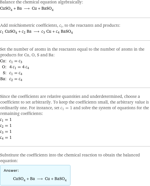 Balance the chemical equation algebraically: CuSO_4 + Ba ⟶ Cu + BaSO_4 Add stoichiometric coefficients, c_i, to the reactants and products: c_1 CuSO_4 + c_2 Ba ⟶ c_3 Cu + c_4 BaSO_4 Set the number of atoms in the reactants equal to the number of atoms in the products for Cu, O, S and Ba: Cu: | c_1 = c_3 O: | 4 c_1 = 4 c_4 S: | c_1 = c_4 Ba: | c_2 = c_4 Since the coefficients are relative quantities and underdetermined, choose a coefficient to set arbitrarily. To keep the coefficients small, the arbitrary value is ordinarily one. For instance, set c_1 = 1 and solve the system of equations for the remaining coefficients: c_1 = 1 c_2 = 1 c_3 = 1 c_4 = 1 Substitute the coefficients into the chemical reaction to obtain the balanced equation: Answer: |   | CuSO_4 + Ba ⟶ Cu + BaSO_4