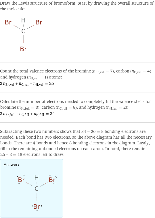 Draw the Lewis structure of bromoform. Start by drawing the overall structure of the molecule:  Count the total valence electrons of the bromine (n_Br, val = 7), carbon (n_C, val = 4), and hydrogen (n_H, val = 1) atoms: 3 n_Br, val + n_C, val + n_H, val = 26 Calculate the number of electrons needed to completely fill the valence shells for bromine (n_Br, full = 8), carbon (n_C, full = 8), and hydrogen (n_H, full = 2): 3 n_Br, full + n_C, full + n_H, full = 34 Subtracting these two numbers shows that 34 - 26 = 8 bonding electrons are needed. Each bond has two electrons, so the above diagram has all the necessary bonds. There are 4 bonds and hence 8 bonding electrons in the diagram. Lastly, fill in the remaining unbonded electrons on each atom. In total, there remain 26 - 8 = 18 electrons left to draw: Answer: |   | 