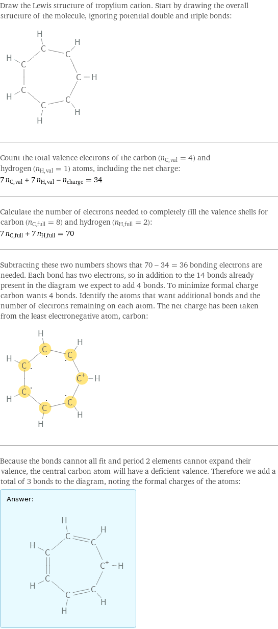 Draw the Lewis structure of tropylium cation. Start by drawing the overall structure of the molecule, ignoring potential double and triple bonds:  Count the total valence electrons of the carbon (n_C, val = 4) and hydrogen (n_H, val = 1) atoms, including the net charge: 7 n_C, val + 7 n_H, val - n_charge = 34 Calculate the number of electrons needed to completely fill the valence shells for carbon (n_C, full = 8) and hydrogen (n_H, full = 2): 7 n_C, full + 7 n_H, full = 70 Subtracting these two numbers shows that 70 - 34 = 36 bonding electrons are needed. Each bond has two electrons, so in addition to the 14 bonds already present in the diagram we expect to add 4 bonds. To minimize formal charge carbon wants 4 bonds. Identify the atoms that want additional bonds and the number of electrons remaining on each atom. The net charge has been taken from the least electronegative atom, carbon:  Because the bonds cannot all fit and period 2 elements cannot expand their valence, the central carbon atom will have a deficient valence. Therefore we add a total of 3 bonds to the diagram, noting the formal charges of the atoms: Answer: |   | 